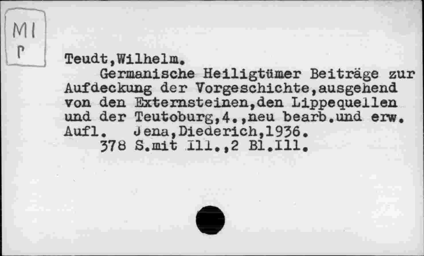 ﻿Teudt,Wilhelm.
Germanische Heiligtümer Beiträge zur Aufdeckung der Vorgeschichte,ausgehend von den Externsteinen,den Lippequellen und der Teutoburg,4.»neu bearb.und erw. Aufl.	<Jena,Diede rieh, 1936.
378 S.mit Ill.,2 Bl.Ill.